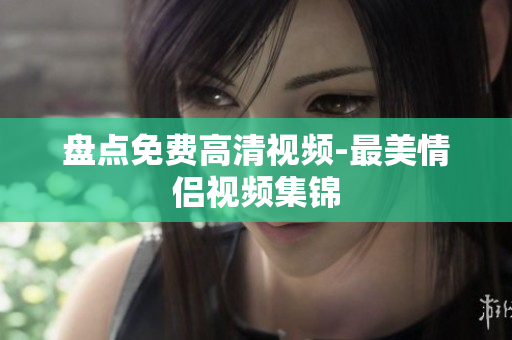 盘点免费高清视频-最美情侣视频集锦
