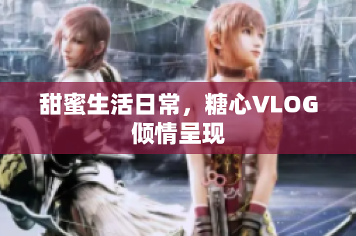 甜蜜生活日常，糖心VLOG倾情呈现