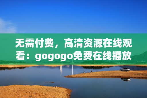 无需付费，高清资源在线观看：gogogo免费在线播放
