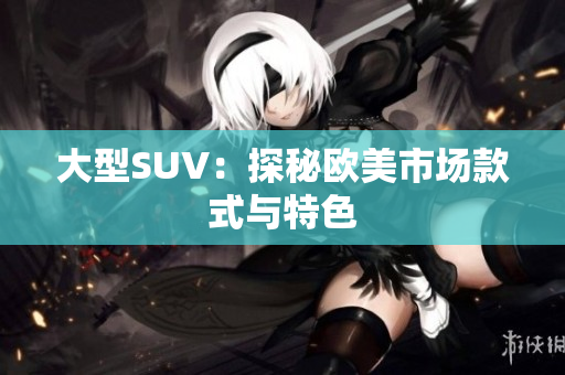 大型SUV：探秘欧美市场款式与特色