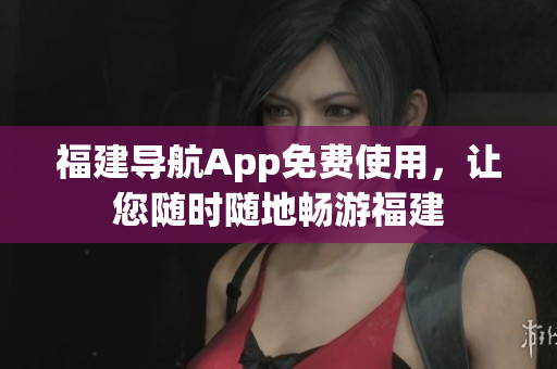 福建导航App免费使用，让您随时随地畅游福建