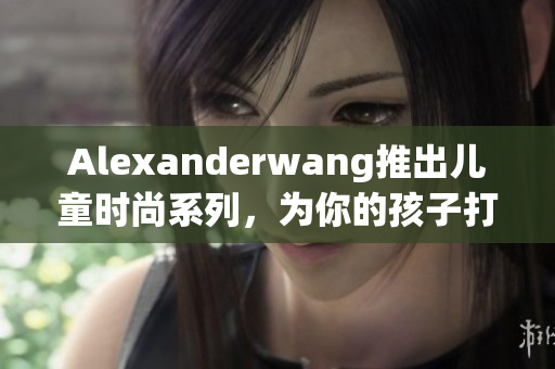 Alexanderwang推出儿童时尚系列，为你的孩子打造时尚潮流造型