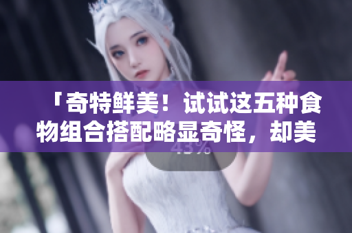 「奇特鲜美！试试这五种食物组合搭配略显奇怪，却美味的感觉」