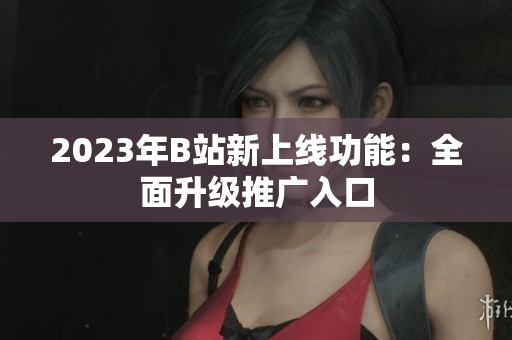 2023年B站新上线功能：全面升级推广入口