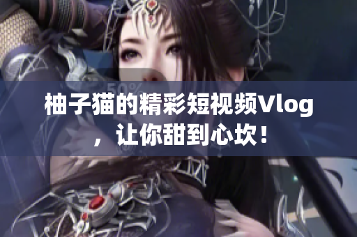 柚子猫的精彩短视频Vlog，让你甜到心坎！