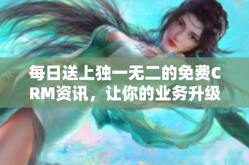 每日送上独一无二的免费CRM资讯，让你的业务升级！