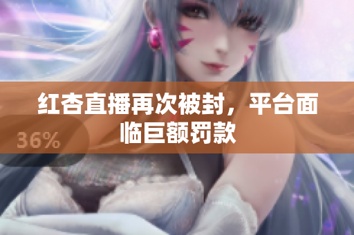 红杏直播再次被封，平台面临巨额罚款