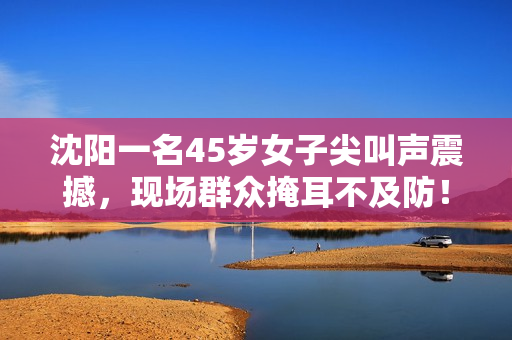 沈阳一名45岁女子尖叫声震撼，现场群众掩耳不及防！