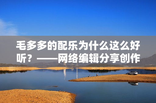 毛多多的配乐为什么这么好听？——网络编辑分享创作心得