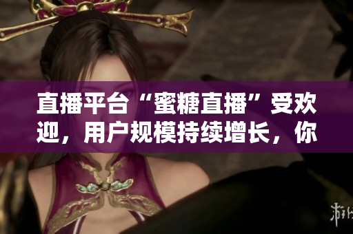 直播平台“蜜糖直播”受欢迎，用户规模持续增长，你了解吗？