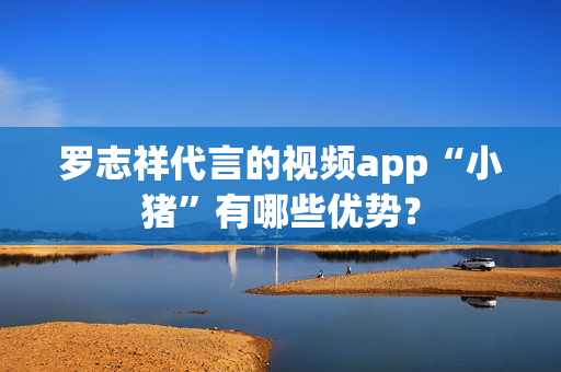罗志祥代言的视频app“小猪”有哪些优势？