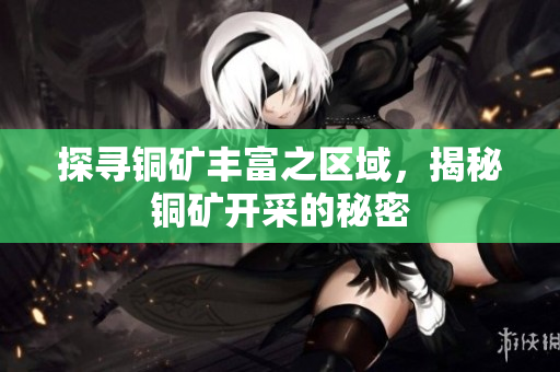 探寻铜矿丰富之区域，揭秘铜矿开采的秘密