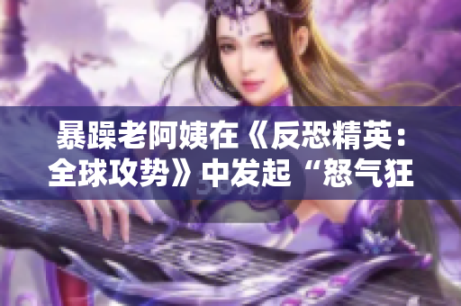 暴躁老阿姨在《反恐精英：全球攻势》中发起“怒气狂飙”