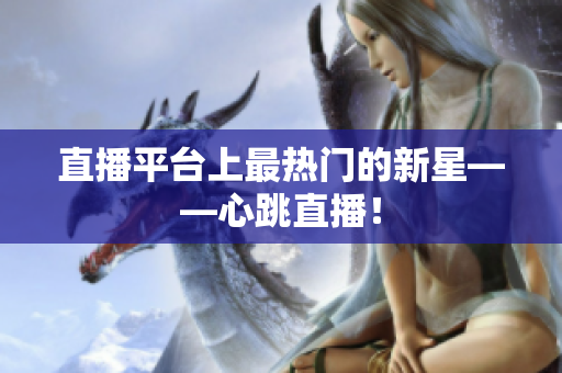 直播平台上最热门的新星——心跳直播！