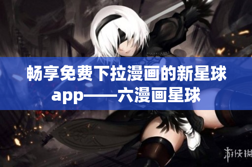 畅享免费下拉漫画的新星球app——六漫画星球