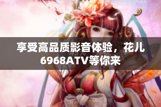享受高品质影音体验，花儿6968ATV等你来