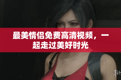 最美情侣免费高清视频，一起走过美好时光