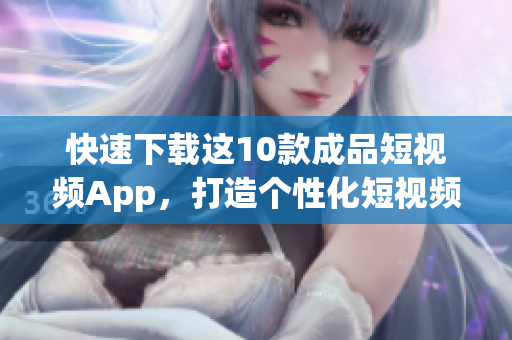 快速下载这10款成品短视频App，打造个性化短视频时代
