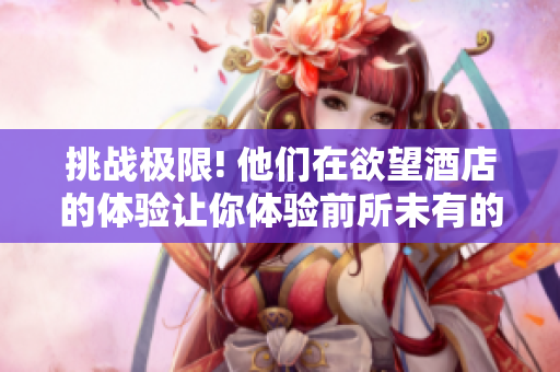 挑战极限! 他们在欲望酒店的体验让你体验前所未有的刺激