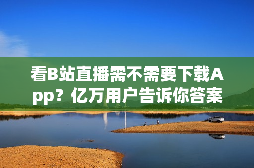 看B站直播需不需要下载App？亿万用户告诉你答案