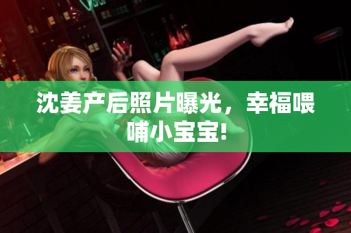 沈姜产后照片曝光，幸福喂哺小宝宝!