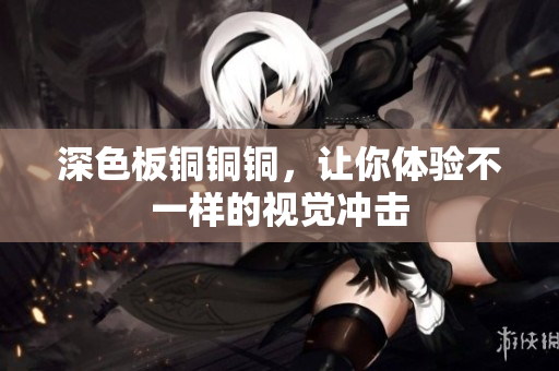 深色板铜铜铜，让你体验不一样的视觉冲击