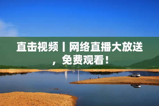 直击视频丨网络直播大放送，免费观看！