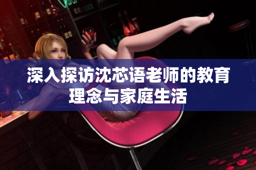 深入探访沈芯语老师的教育理念与家庭生活