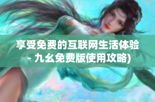享受免费的互联网生活体验 - 九幺免费版使用攻略)