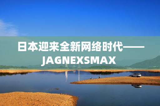 日本迎来全新网络时代——JAGNEXSMAX