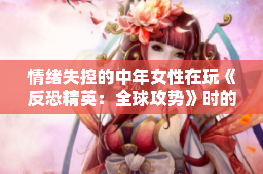 情绪失控的中年女性在玩《反恐精英：全球攻势》时的惊人之举