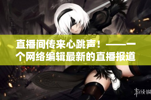直播间传来心跳声！——一个网络编辑最新的直播报道