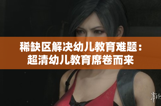 稀缺区解决幼儿教育难题：超清幼儿教育席卷而来