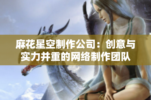 麻花星空制作公司：创意与实力并重的网络制作团队