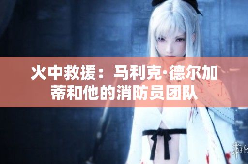 火中救援：马利克·德尔加蒂和他的消防员团队