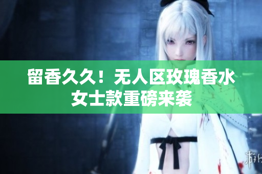 留香久久！无人区玫瑰香水女士款重磅来袭