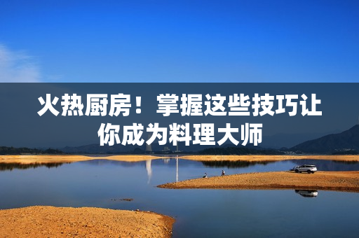 火热厨房！掌握这些技巧让你成为料理大师
