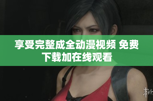 享受完整成全动漫视频 免费下载加在线观看