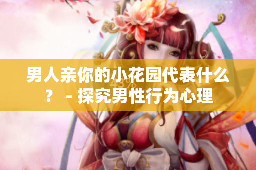 男人亲你的小花园代表什么？ - 探究男性行为心理