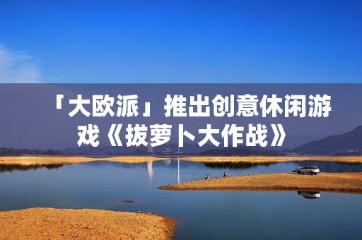 「大欧派」推出创意休闲游戏《拔萝卜大作战》