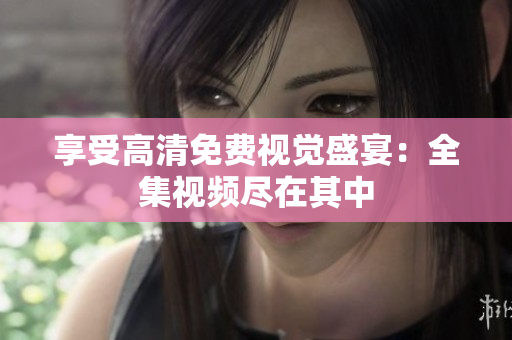 享受高清免费视觉盛宴：全集视频尽在其中
