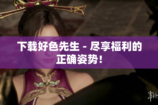 下载好色先生 - 尽享福利的正确姿势！