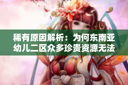 稀有原因解析：为何东南亚幼儿二区众多珍贵资源无法再度获取？