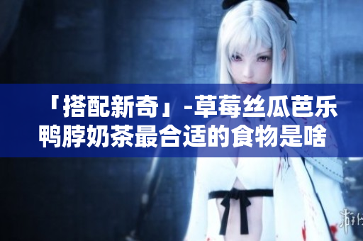「搭配新奇」-草莓丝瓜芭乐鸭脖奶茶最合适的食物是啥？