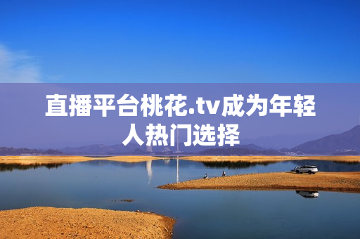 直播平台桃花.tv成为年轻人热门选择