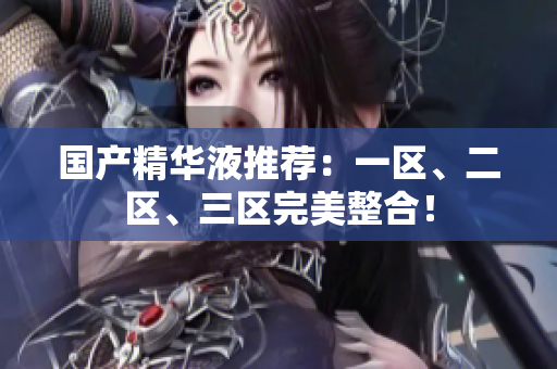 国产精华液推荐：一区、二区、三区完美整合！