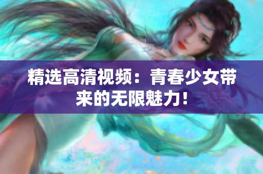 精选高清视频：青春少女带来的无限魅力！