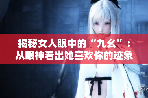 揭秘女人眼中的“九幺”：从眼神看出她喜欢你的迹象！