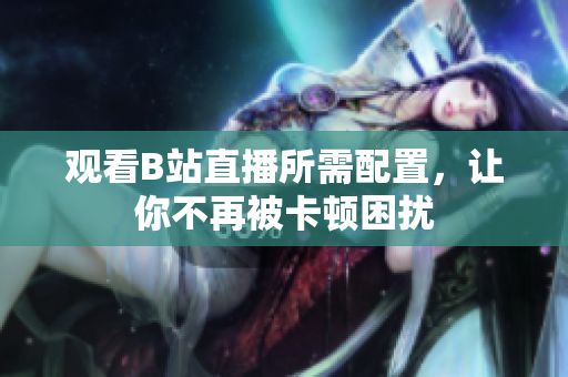 观看B站直播所需配置，让你不再被卡顿困扰