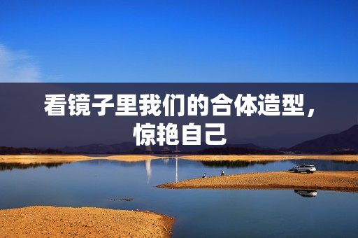 看镜子里我们的合体造型，惊艳自己